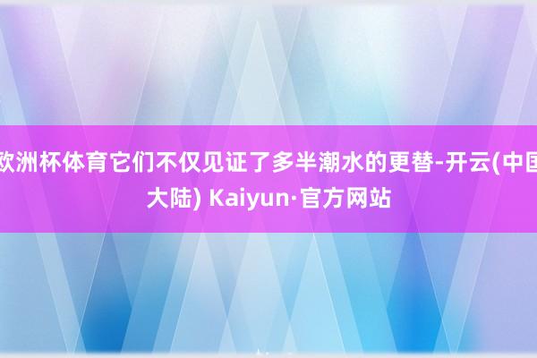 欧洲杯体育它们不仅见证了多半潮水的更替-开云(中国大陆) Kaiyun·官方网站