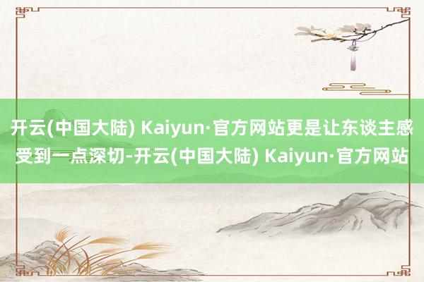 开云(中国大陆) Kaiyun·官方网站更是让东谈主感受到一点深切-开云(中国大陆) Kaiyun·官方网站