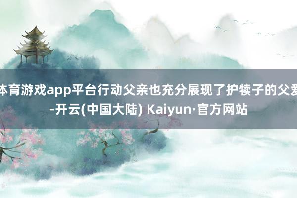 体育游戏app平台行动父亲也充分展现了护犊子的父爱-开云(中国大陆) Kaiyun·官方网站