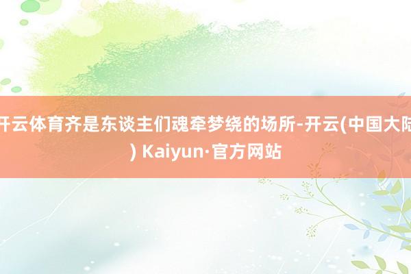 开云体育齐是东谈主们魂牵梦绕的场所-开云(中国大陆) Kaiyun·官方网站