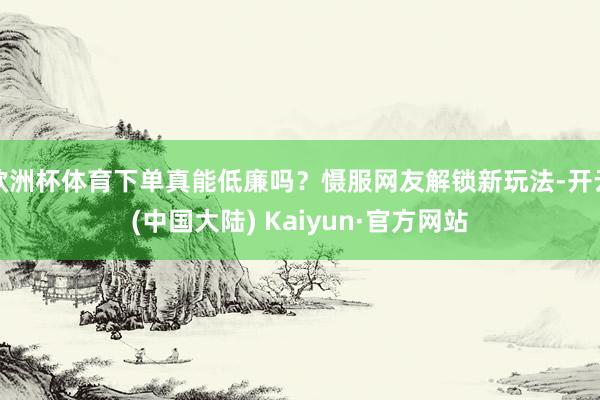 欧洲杯体育下单真能低廉吗？慑服网友解锁新玩法-开云(中国大陆) Kaiyun·官方网站