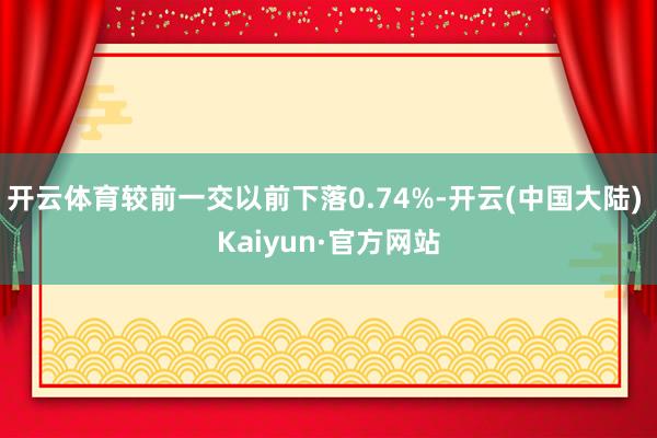 开云体育较前一交以前下落0.74%-开云(中国大陆) Kaiyun·官方网站