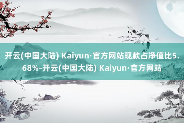 开云(中国大陆) Kaiyun·官方网站现款占净值比5.68%-开云(中国大陆) Kaiyun·官方网站