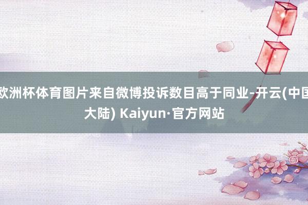 欧洲杯体育图片来自微博投诉数目高于同业-开云(中国大陆) Kaiyun·官方网站