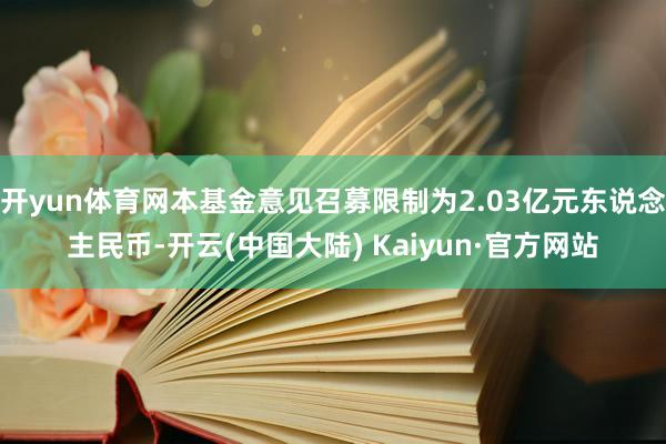 开yun体育网本基金意见召募限制为2.03亿元东说念主民币-开云(中国大陆) Kaiyun·官方网站