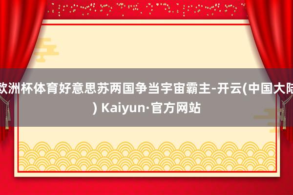 欧洲杯体育好意思苏两国争当宇宙霸主-开云(中国大陆) Kaiyun·官方网站