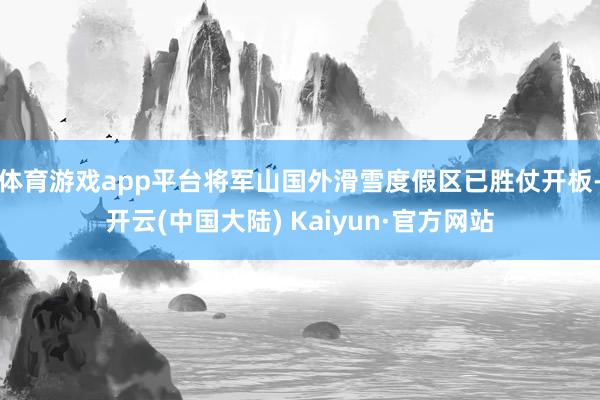 体育游戏app平台将军山国外滑雪度假区已胜仗开板-开云(中国大陆) Kaiyun·官方网站