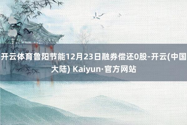 开云体育鲁阳节能12月23日融券偿还0股-开云(中国大陆) Kaiyun·官方网站