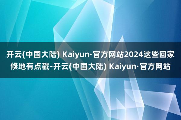 开云(中国大陆) Kaiyun·官方网站2024这些回家倏地有点戳-开云(中国大陆) Kaiyun·官方网站