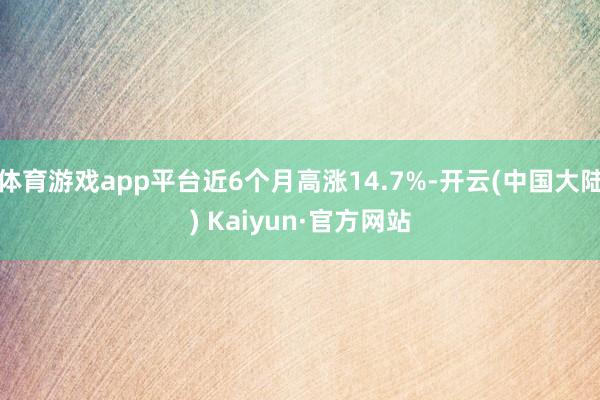 体育游戏app平台近6个月高涨14.7%-开云(中国大陆) Kaiyun·官方网站