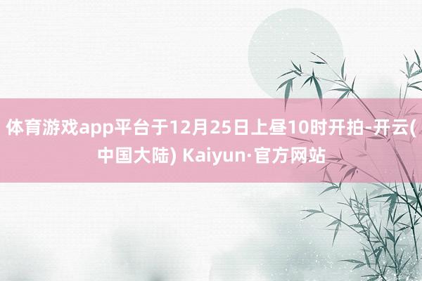 体育游戏app平台于12月25日上昼10时开拍-开云(中国大陆) Kaiyun·官方网站