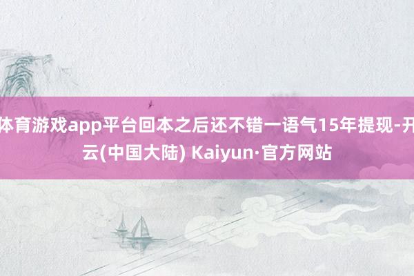 体育游戏app平台回本之后还不错一语气15年提现-开云(中国大陆) Kaiyun·官方网站