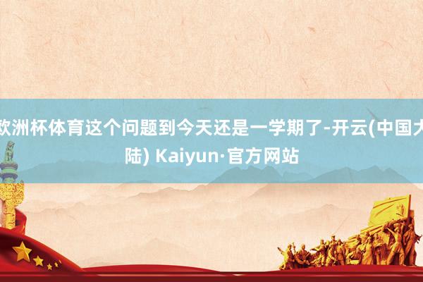 欧洲杯体育这个问题到今天还是一学期了-开云(中国大陆) Kaiyun·官方网站