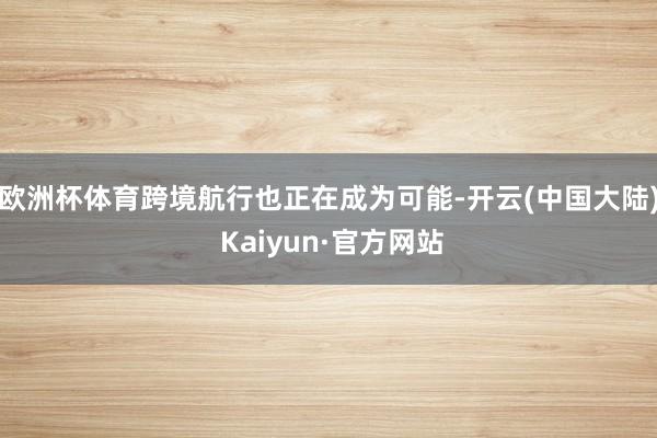 欧洲杯体育跨境航行也正在成为可能-开云(中国大陆) Kaiyun·官方网站