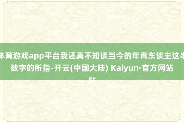 体育游戏app平台我还真不知谈当今的年青东谈主这串数字的所指-开云(中国大陆) Kaiyun·官方网站