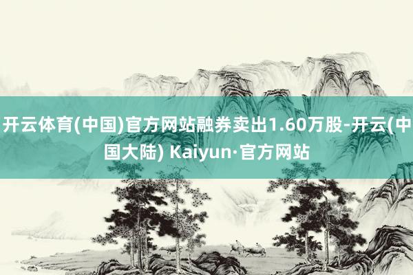 开云体育(中国)官方网站融券卖出1.60万股-开云(中国大陆) Kaiyun·官方网站