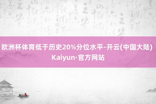 欧洲杯体育低于历史20%分位水平-开云(中国大陆) Kaiyun·官方网站