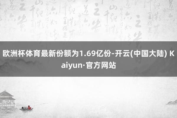 欧洲杯体育最新份额为1.69亿份-开云(中国大陆) Kaiyun·官方网站