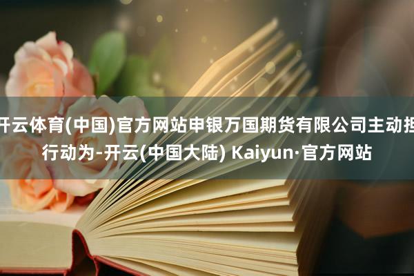 开云体育(中国)官方网站申银万国期货有限公司主动担行动为-开云(中国大陆) Kaiyun·官方网站