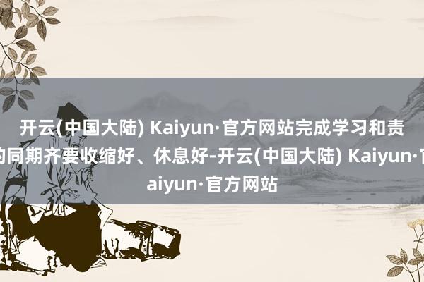 开云(中国大陆) Kaiyun·官方网站完成学习和责任任务的同期齐要收缩好、休息好-开云(中国大陆) Kaiyun·官方网站