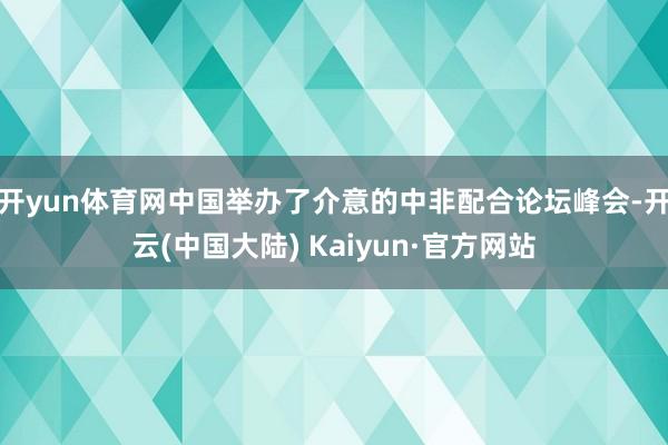 开yun体育网中国举办了介意的中非配合论坛峰会-开云(中国大陆) Kaiyun·官方网站