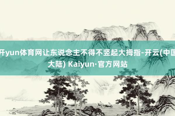 开yun体育网让东说念主不得不竖起大拇指-开云(中国大陆) Kaiyun·官方网站