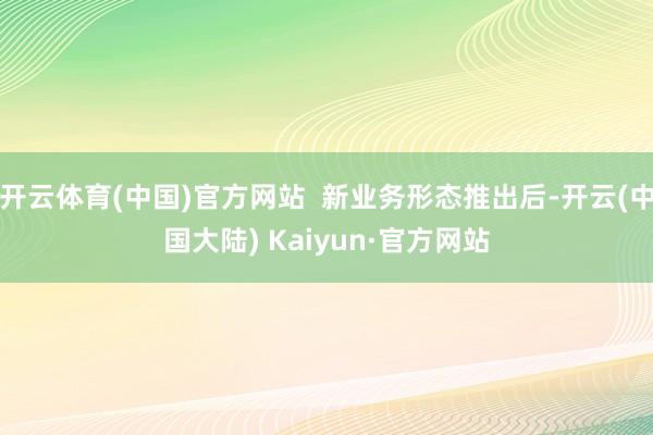 开云体育(中国)官方网站  新业务形态推出后-开云(中国大陆) Kaiyun·官方网站