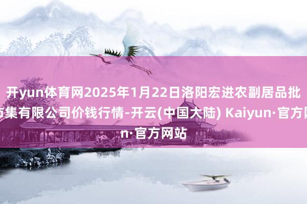 开yun体育网2025年1月22日洛阳宏进农副居品批发市集有限公司价钱行情-开云(中国大陆) Kaiyun·官方网站