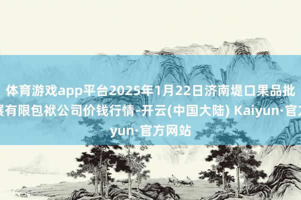 体育游戏app平台2025年1月22日济南堤口果品批发发展有限包袱公司价钱行情-开云(中国大陆) Kaiyun·官方网站