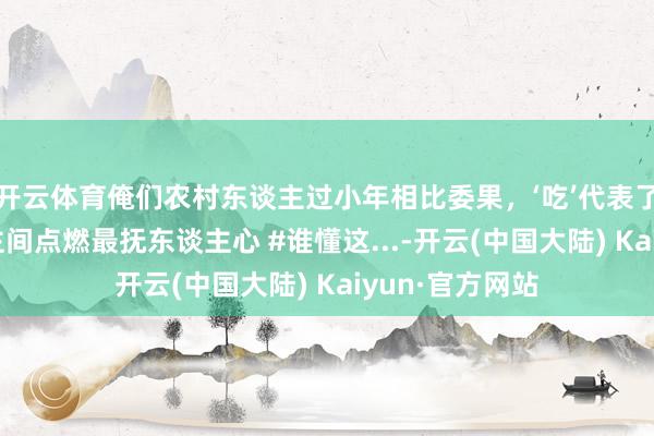 开云体育俺们农村东谈主过小年相比委果，‘吃’代表了一切！#东谈主间点燃最抚东谈主心 #谁懂这...-开云(中国大陆) Kaiyun·官方网站