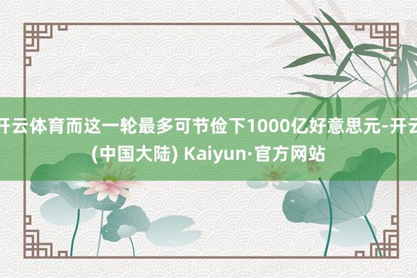 开云体育而这一轮最多可节俭下1000亿好意思元-开云(中国大陆) Kaiyun·官方网站