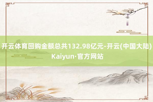 开云体育回购金额总共132.98亿元-开云(中国大陆) Kaiyun·官方网站