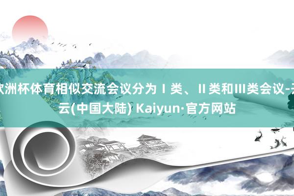 欧洲杯体育相似交流会议分为Ⅰ类、Ⅱ类和Ⅲ类会议-开云(中国大陆) Kaiyun·官方网站