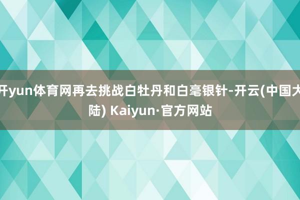 开yun体育网再去挑战白牡丹和白毫银针-开云(中国大陆) Kaiyun·官方网站