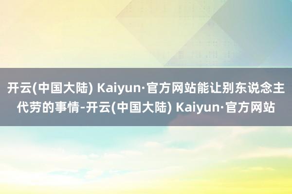 开云(中国大陆) Kaiyun·官方网站能让别东说念主代劳的事情-开云(中国大陆) Kaiyun·官方网站