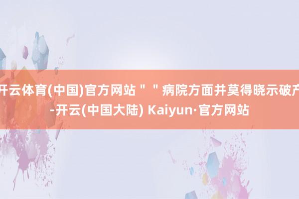 开云体育(中国)官方网站＂＂病院方面并莫得晓示破产-开云(中国大陆) Kaiyun·官方网站