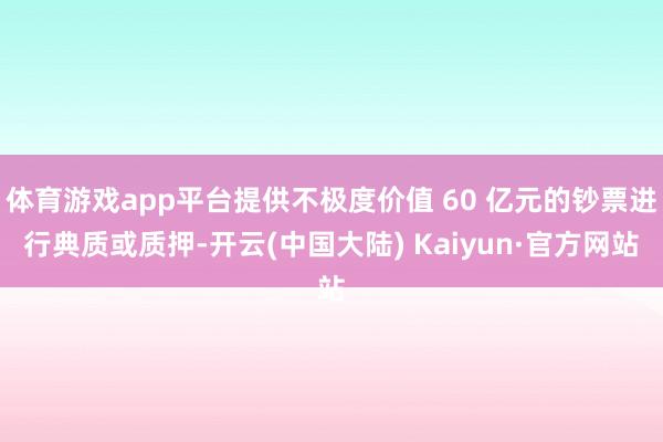 体育游戏app平台提供不极度价值 60 亿元的钞票进行典质或质押-开云(中国大陆) Kaiyun·官方网站