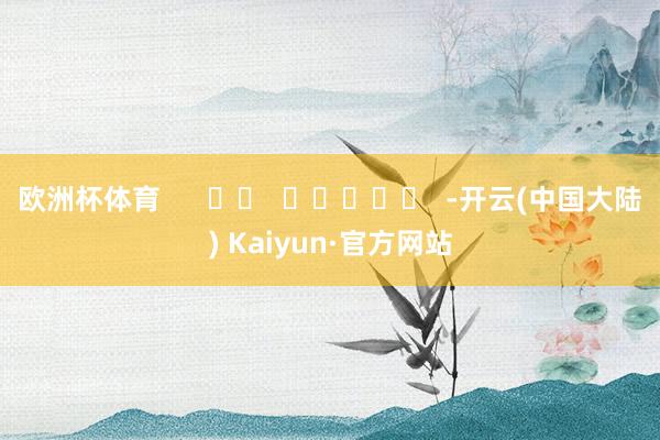 欧洲杯体育      		  					  -开云(中国大陆) Kaiyun·官方网站