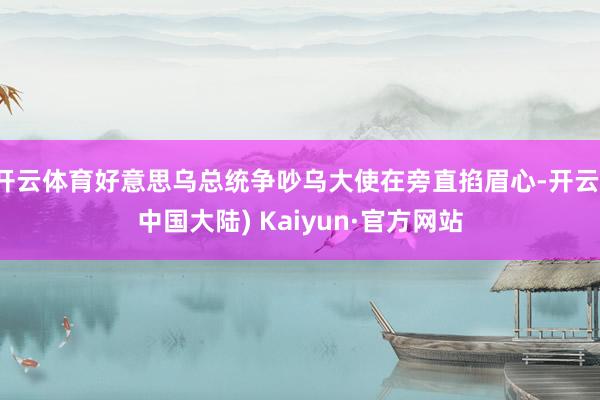 开云体育好意思乌总统争吵乌大使在旁直掐眉心-开云(中国大陆) Kaiyun·官方网站