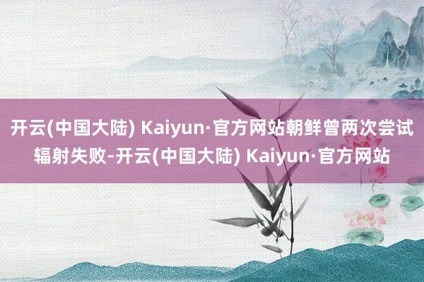 开云(中国大陆) Kaiyun·官方网站朝鲜曾两次尝试辐射失败-开云(中国大陆) Kaiyun·官方网站