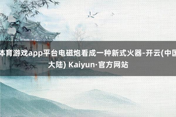 体育游戏app平台电磁炮看成一种新式火器-开云(中国大陆) Kaiyun·官方网站